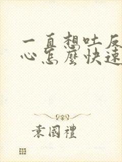 一直想吐反胃恶心怎么快速缓解