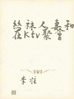 丝袜人妻和朋友在ktv聚会