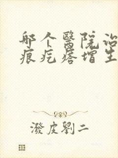 哪个医院治疗疤痕疙瘩增生好