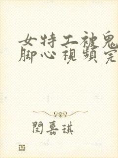 女特工被鬼子抓脚心视频完整版