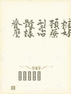 脊髓型颈椎病怎么样治疗好