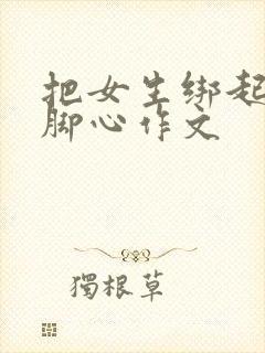 把女生绑起来挠脚心作文