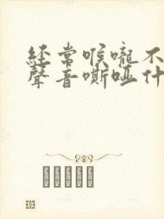 经常喉咙不舒服声音嘶哑什么原因