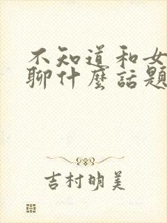 不知道和女朋友聊什么话题怎么办