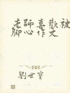 老师喜欢被我挠脚心作文