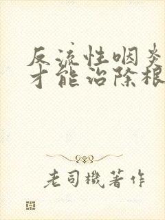 反流性咽炎怎样才能治除根