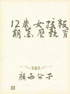 12岁女孩叛逆期怎么教育引导