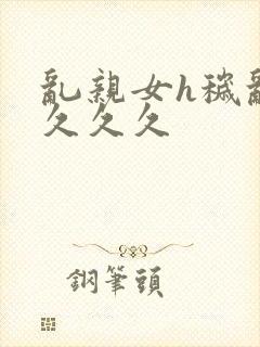 乱亲女h秽乱长久久久