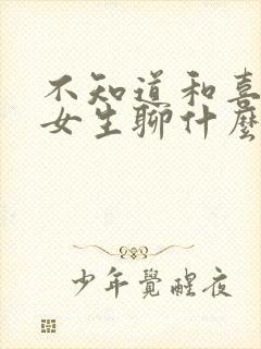 不知道和喜欢的女生聊什么怎么办