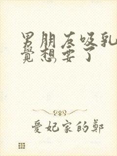 男朋友吸乳我感觉想要了