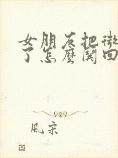 女朋友把微信删了怎么哄回来