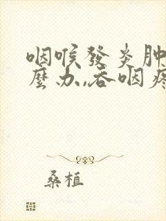 咽喉发炎肿痛怎么办,吞咽疼痛