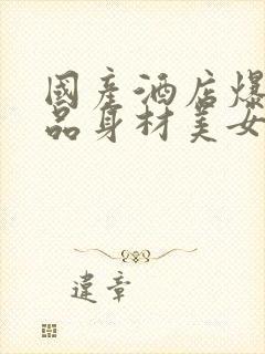 国产酒店爆操极品身材美女大学生