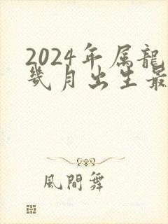 2024年属龙几月出生最好命运