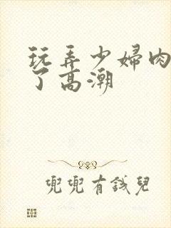 玩弄少妇肉体到了高潮