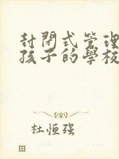 封闭式管理叛逆孩子的学校靠谱吗