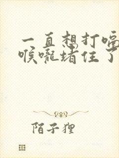 一直想打嗝感觉喉咙堵住了