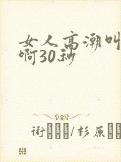 女人高潮叫床嗯啊30秒