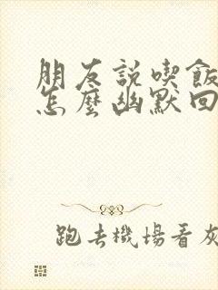 朋友说吃饭了,怎么幽默回答