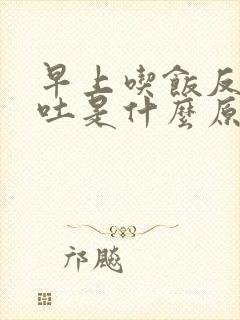 早上吃饭反胃想吐是什么原因