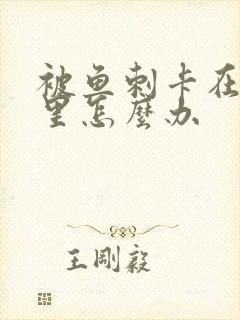 被鱼刺卡在喉咙里怎么办