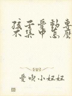 孩子爱动专注力不集中怎么回事