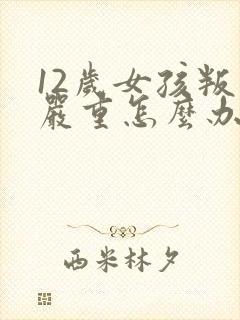 12岁女孩叛逆严重怎么办