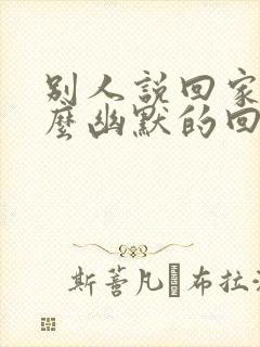 别人说回家了怎么幽默的回复