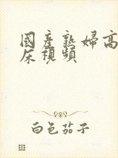 国产熟妇高潮叫床视频