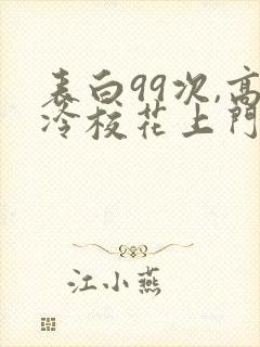 表白99次,高冷校花上门求婚免费下载全本