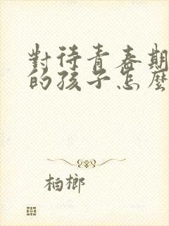 对待青春期叛逆的孩子怎么办