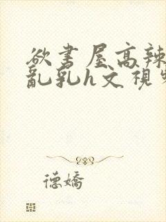 欲书屋高辣h文乱乳h文视频封面