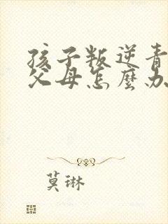 孩子叛逆青春期父母怎么办