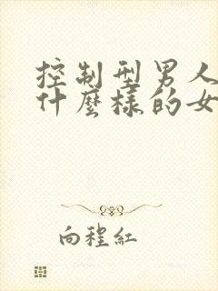 控制型男人喜欢什么样的女人