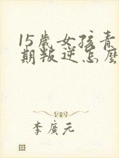 15岁女孩青春期叛逆怎么办