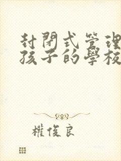 封闭式管理叛逆孩子的学校哪里好