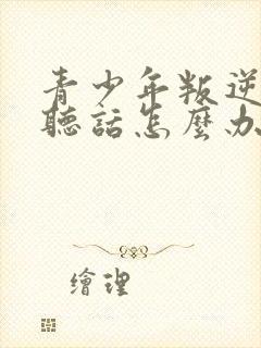 青少年叛逆期不听话怎么办