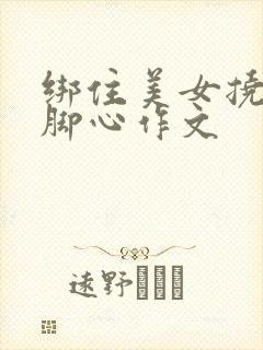 绑住美女挠姐姐脚心作文