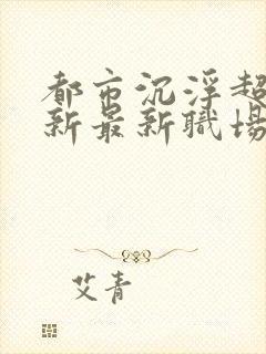 都市沉浮超前更新最新职场