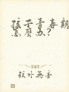 孩子青春期叛逆怎么办?