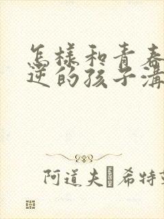 怎样和青春期叛逆的孩子沟通交流