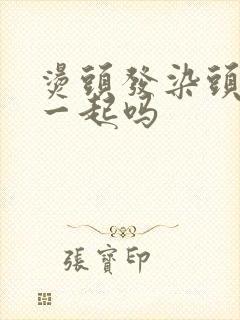 烫头发染头发能一起吗