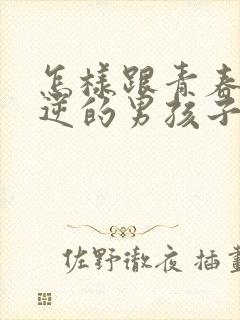 怎样跟青春期叛逆的男孩子沟通