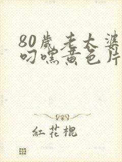 80岁老太婆想叼嘿黄色片