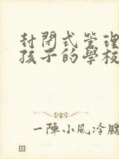 封闭式管理叛逆孩子的学校一年多少钱