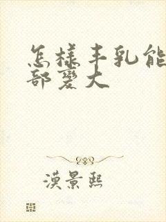 怎样丰乳能让胸部变大