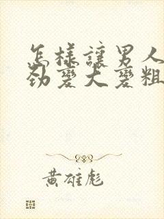 怎样让男人的阴劲变大变粗