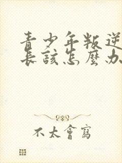 青少年叛逆期家长该怎么办