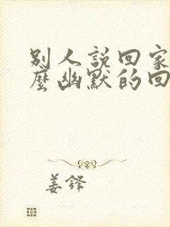 别人说回家了怎么幽默的回复