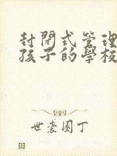 封闭式管理叛逆孩子的学校哪家好